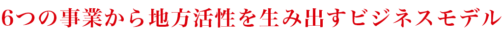 6つの事業から地方活性を生み出すビジネスモデル