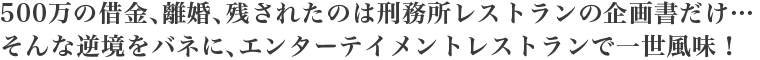 500万の借金、離婚、残されたのは刑務所レストランの企画書だけ…
そんな逆境をバネに、エンターテイメントレストランで一世風味！