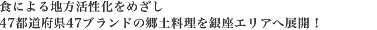 食による地方活性化をめざし
47都道府県47ブランドの郷土料理を銀座エリアへ展開！