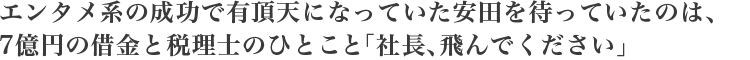 エンタメ系の成功で有頂天になっていた安田を待っていたのは、
7億円の借金と税理士のひとこと「社長、飛んでください」